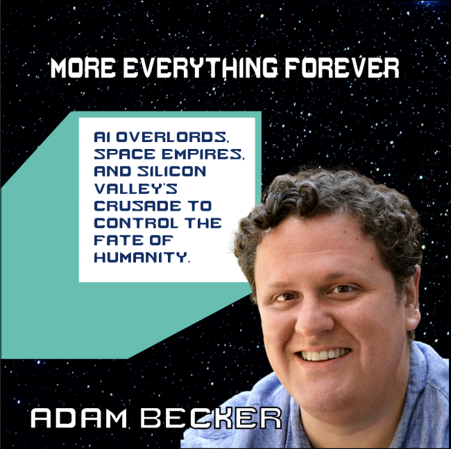 promotional poster for "More Everything Forever: AI Overlords, Space Empires, and Silicon Valley's Crusade to Control the Fate of Humanity" by Adam Becker
